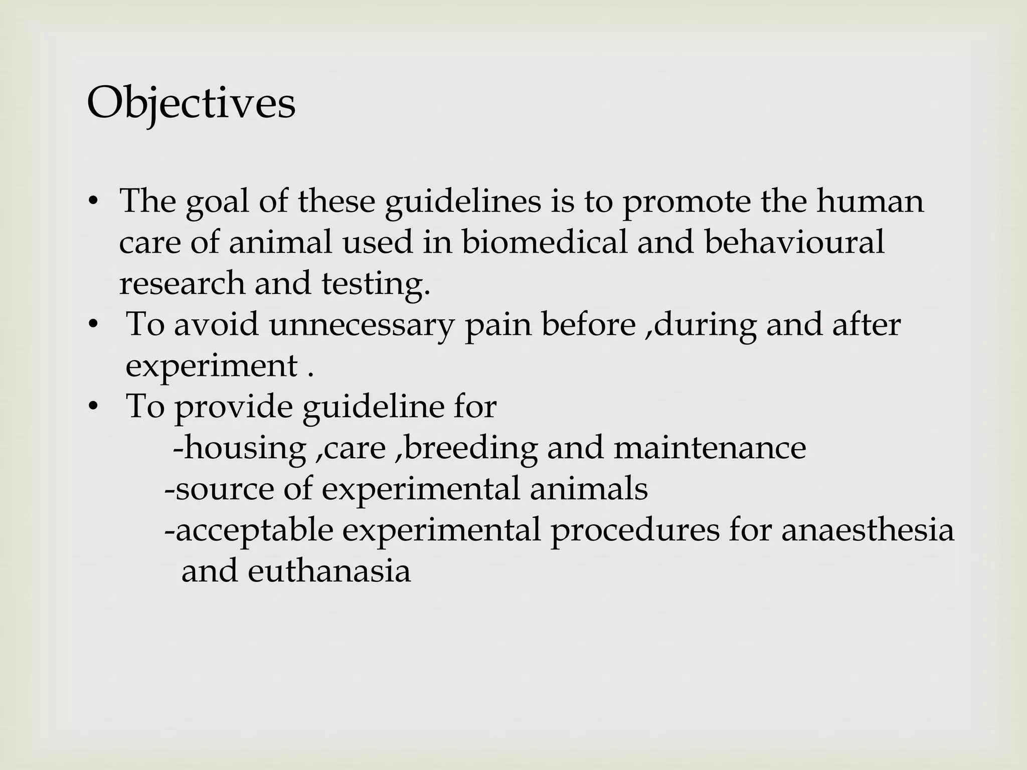 Objectives
• The goal of these guidelines is to promote the human
care of animal used in biomedical and behavioural
research and testing.
• To avoid unnecessary pain before ,during and after
experiment .
• To provide guideline for
-housing ,care ,breeding and maintenance
-source of experimental animals
-acceptable experimental procedures for anaesthesia
and euthanasia
 