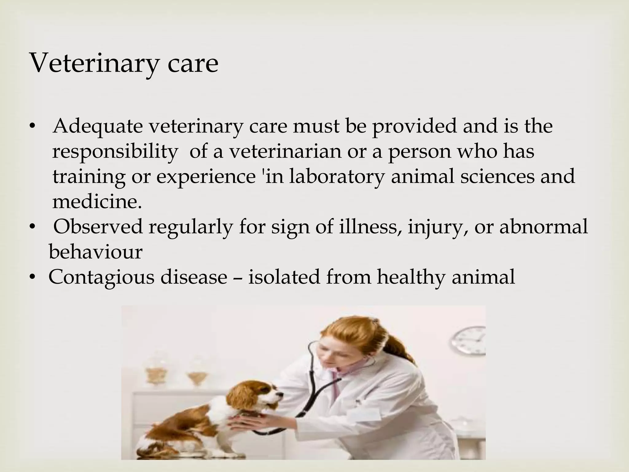 Veterinary care
• Adequate veterinary care must be provided and is the
responsibility of a veterinarian or a person who has
training or experience 'in laboratory animal sciences and
medicine.
• Observed regularly for sign of illness, injury, or abnormal
behaviour
• Contagious disease – isolated from healthy animal
 