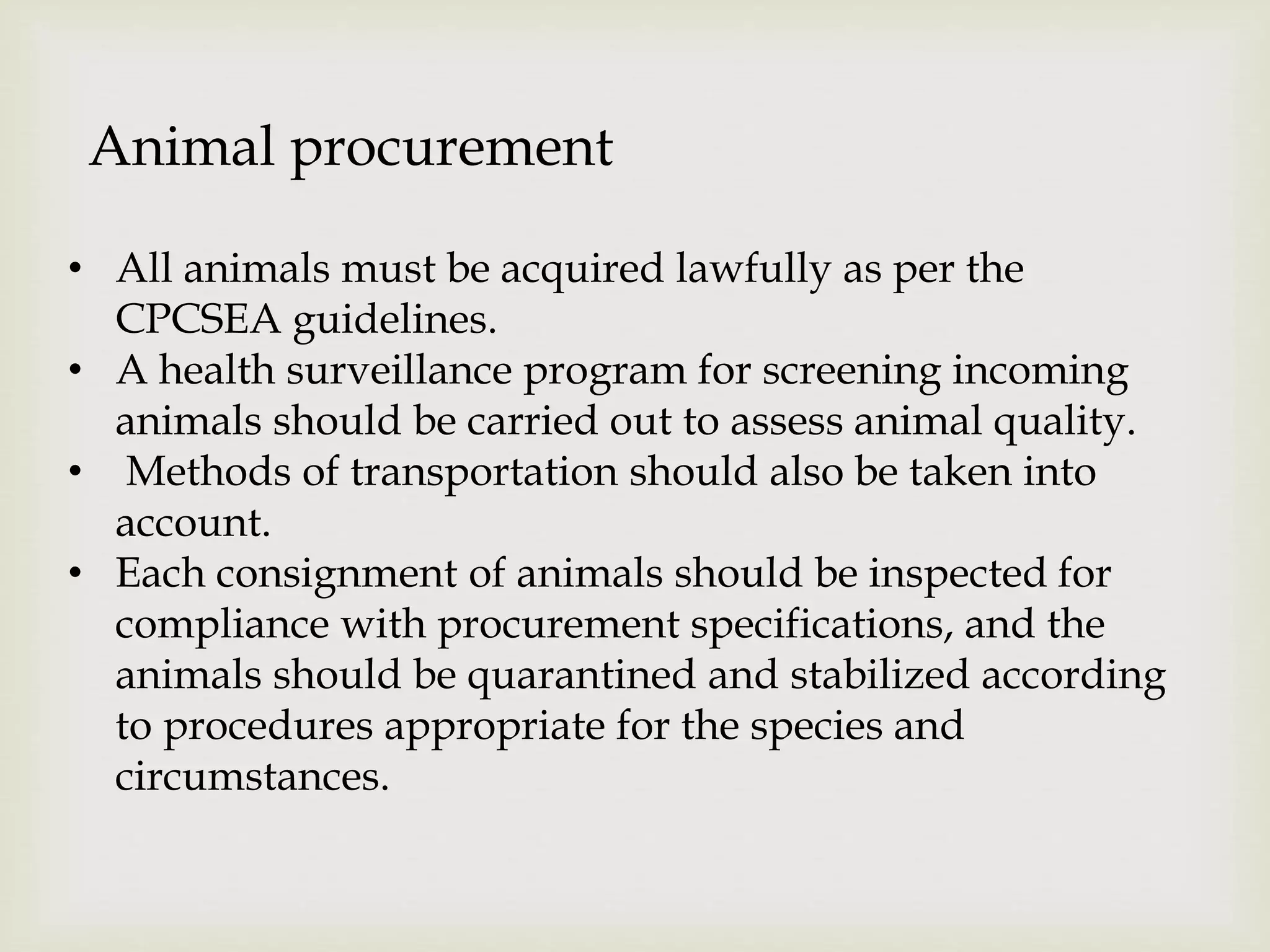 Animal procurement
• All animals must be acquired lawfully as per the
CPCSEA guidelines.
• A health surveillance program for screening incoming
animals should be carried out to assess animal quality.
• Methods of transportation should also be taken into
account.
• Each consignment of animals should be inspected for
compliance with procurement specifications, and the
animals should be quarantined and stabilized according
to procedures appropriate for the species and
circumstances.
 
