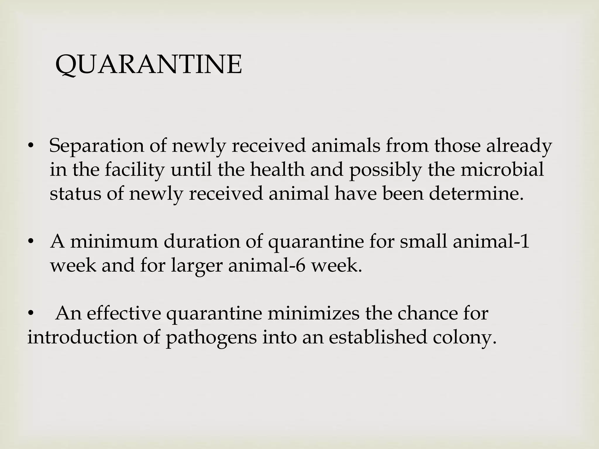 QUARANTINE
• Separation of newly received animals from those already
in the facility until the health and possibly the microbial
status of newly received animal have been determine.
• A minimum duration of quarantine for small animal-1
week and for larger animal-6 week.
• An effective quarantine minimizes the chance for
introduction of pathogens into an established colony.
 