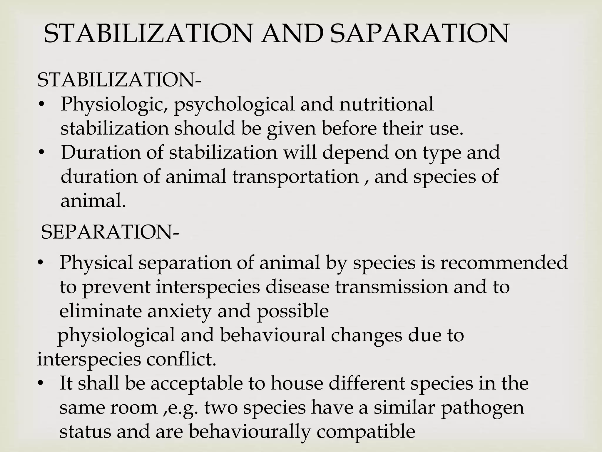 STABILIZATION AND SAPARATION
STABILIZATION-
• Physiologic, psychological and nutritional
stabilization should be given before their use.
• Duration of stabilization will depend on type and
duration of animal transportation , and species of
animal.
SEPARATION-
• Physical separation of animal by species is recommended
to prevent interspecies disease transmission and to
eliminate anxiety and possible
physiological and behavioural changes due to
interspecies conflict.
• It shall be acceptable to house different species in the
same room ,e.g. two species have a similar pathogen
status and are behaviourally compatible
 