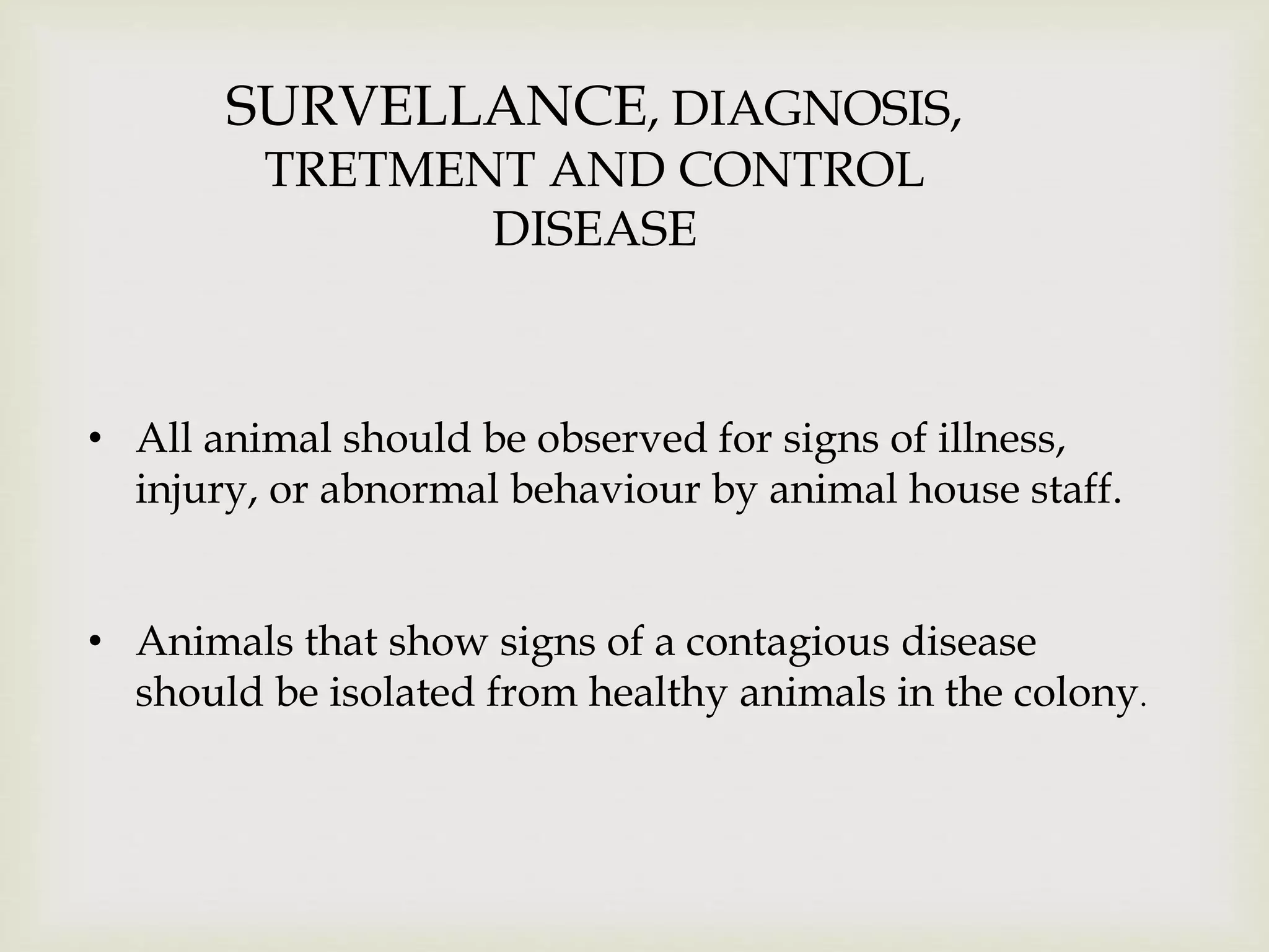 SURVELLANCE, DIAGNOSIS,
TRETMENT AND CONTROL
DISEASE
• All animal should be observed for signs of illness,
injury, or abnormal behaviour by animal house staff.
• Animals that show signs of a contagious disease
should be isolated from healthy animals in the colony.
 