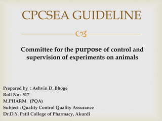 
Prepared by : Ashvin D. Bhoge
Roll No : 517
M.PHARM (PQA)
Subject : Quality Control Quality Assurance
Dr.D.Y. Patil College of Pharmacy, Akurdi
CPCSEA GUIDELINE
Committee for the purpose of control and
supervision of experiments on animals
 