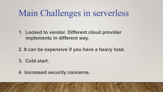 Main Challenges in serverless
1. Locked to vendor. Different cloud provider
implements in different way.
2. It can be expensive if you have a heavy load.
3. Cold start.
4. Increased security concerns.
 