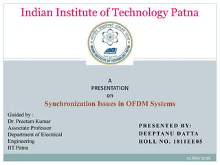 PRESENTED BY:
DEEPTANU DATTA
ROLL NO. 1811EE05
15 May 2019
A
PRESENTATION
on
Synchronization Issues in OFDM Systems
Guided by :
Dr. Preetam Kumar
Associate Professor
Department of Electrical
Engineering
IIT Patna
Indian Institute of Technology Patna
1
 