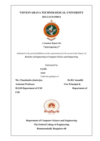 VISVESVARAYA TECHNOLOGICAL UNIVERSITY
BELGAUM-590014
A Seminar Report On
“SPINTRONICS”
Submitted in the partial fulfillment of the requirements for the award of the Degree of
Bachelor of Engineering in Computer Science and Engineering
Submitted by
NAME
(usn)
Under the guidance of
Ms. Chandanita chatterjee. Dr.RJ Anandhi
Assistant Professor Vice Principal &
H.O.D Department of CSE Department of
CSE
Department of Computer Science and Engineering
The Oxford College of Engineering
Bommanahalli, Bangalore-68
 