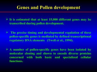 Genes and Pollen development
 It is estimated that at least 15,000 different genes may be
transcribed during pollen development.
 The precise timing and developmental regulation of these
pollen-specific genes is mediated by defined transcriptional
regulatory DNA elements (Twell et al., 1994).
 A number of pollen-specific genes have been isolated by
molecular cloning and shown to encode diverse proteins
concerned with both basic and specialized cellular
functions.
 