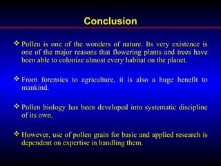 Conclusion
 Pollen is one of the wonders of nature. Its very existence is
one of the major reasons that flowering plants and trees have
been able to colonize almost every habitat on the planet.
 From forensics to agriculture, it is also a huge benefit to
mankind.
 Pollen biology has been developed into systematic discipline
of its own.
 However, use of pollen grain for basic and applied research is
dependent on expertise in handling them.
 