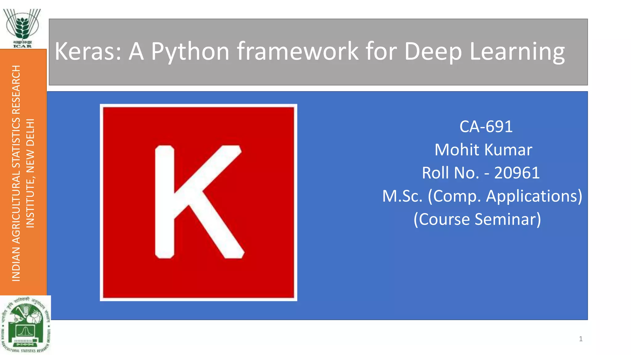 Keras: A Python framework for Deep Learning
CA-691
Mohit Kumar
Roll No. - 20961
M.Sc. (Comp. Applications)
(Course Seminar)
INDIANAGRICULTURALSTATISTICSRESEARCH
INSTITUTE,NEWDELHI
1
 
