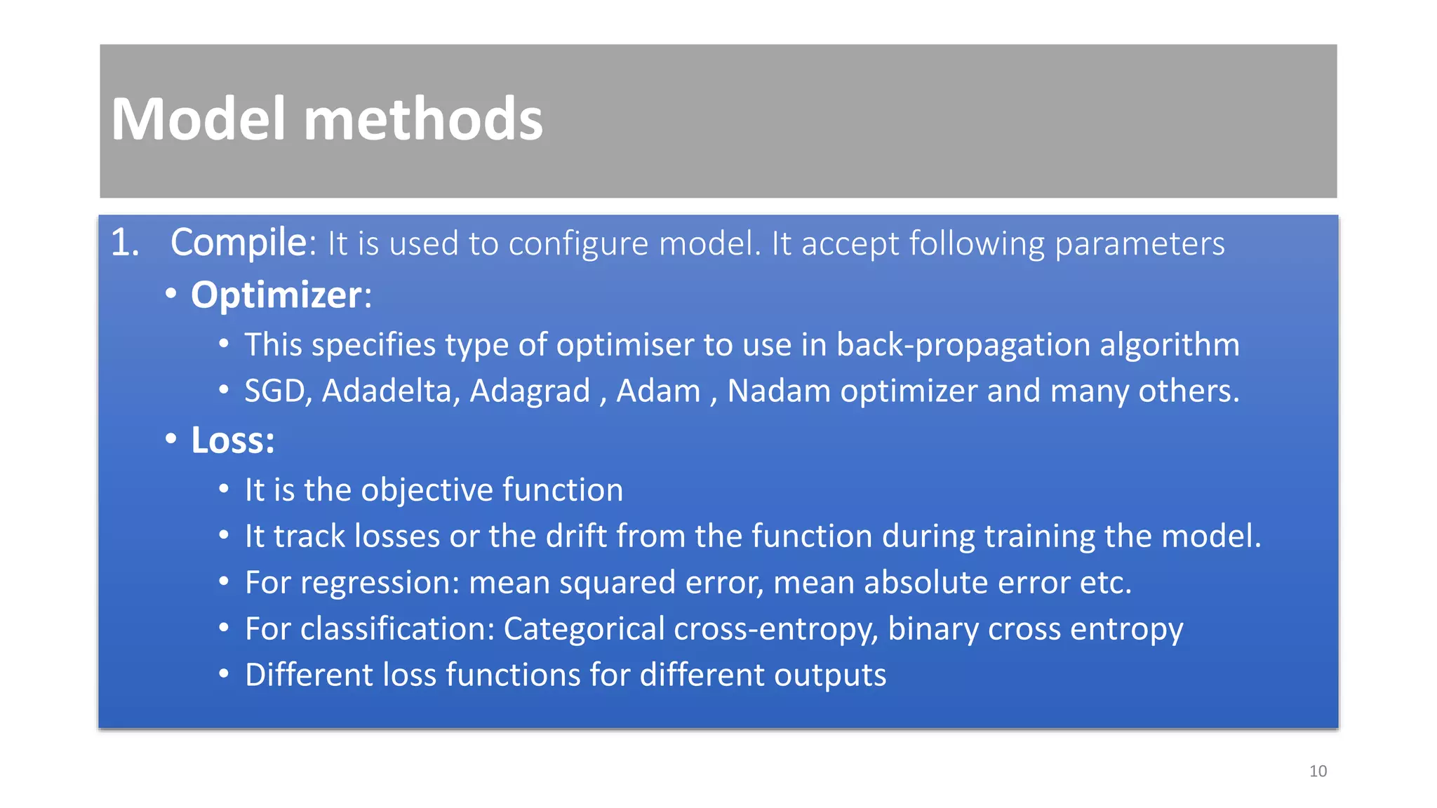 Model methods
1. Compile: It is used to configure model. It accept following parameters
• Optimizer:
• This specifies type of optimiser to use in back-propagation algorithm
• SGD, Adadelta, Adagrad , Adam , Nadam optimizer and many others.
• Loss:
• It is the objective function
• It track losses or the drift from the function during training the model.
• For regression: mean squared error, mean absolute error etc.
• For classification: Categorical cross-entropy, binary cross entropy
• Different loss functions for different outputs
10
 