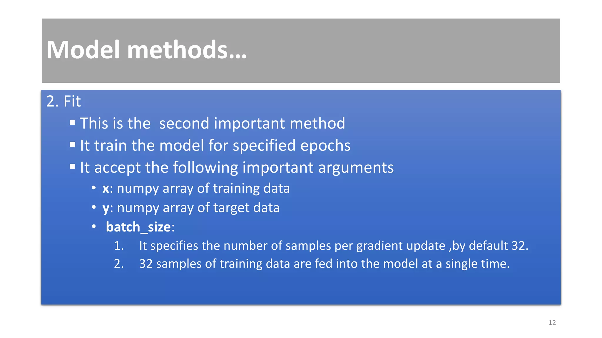 Model methods…
2. Fit
 This is the second important method
 It train the model for specified epochs
 It accept the following important arguments
• x: numpy array of training data
• y: numpy array of target data
• batch_size:
1. It specifies the number of samples per gradient update ,by default 32.
2. 32 samples of training data are fed into the model at a single time.
12
 