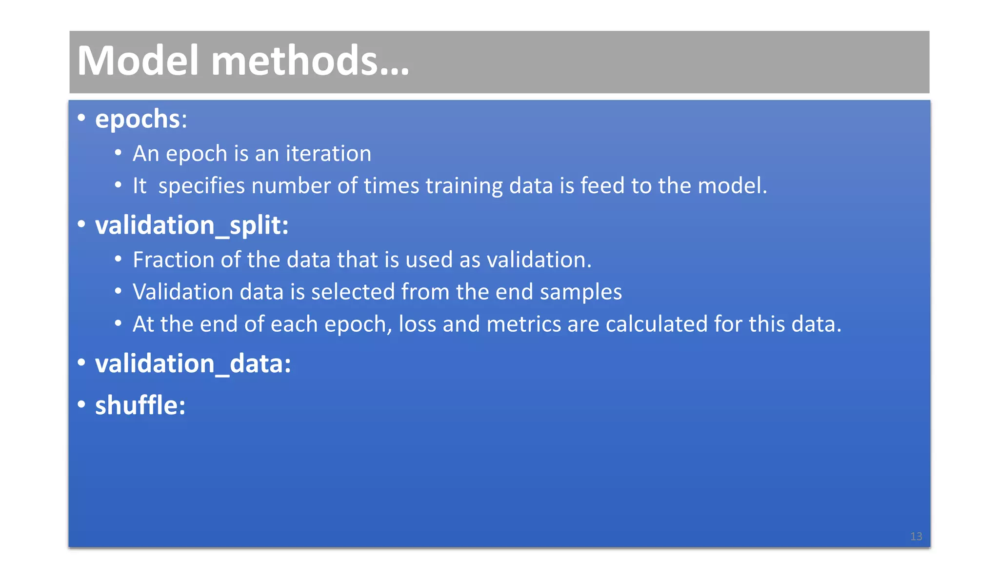 Model methods…
• epochs:
• An epoch is an iteration
• It specifies number of times training data is feed to the model.
• validation_split:
• Fraction of the data that is used as validation.
• Validation data is selected from the end samples
• At the end of each epoch, loss and metrics are calculated for this data.
• validation_data:
• shuffle:
13
 