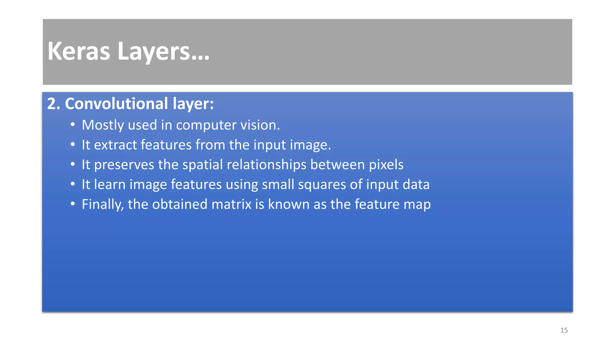 Keras Layers…
2. Convolutional layer:
• Mostly used in computer vision.
• It extract features from the input image.
• It preserves the spatial relationships between pixels
• It learn image features using small squares of input data
• Finally, the obtained matrix is known as the feature map
15
 