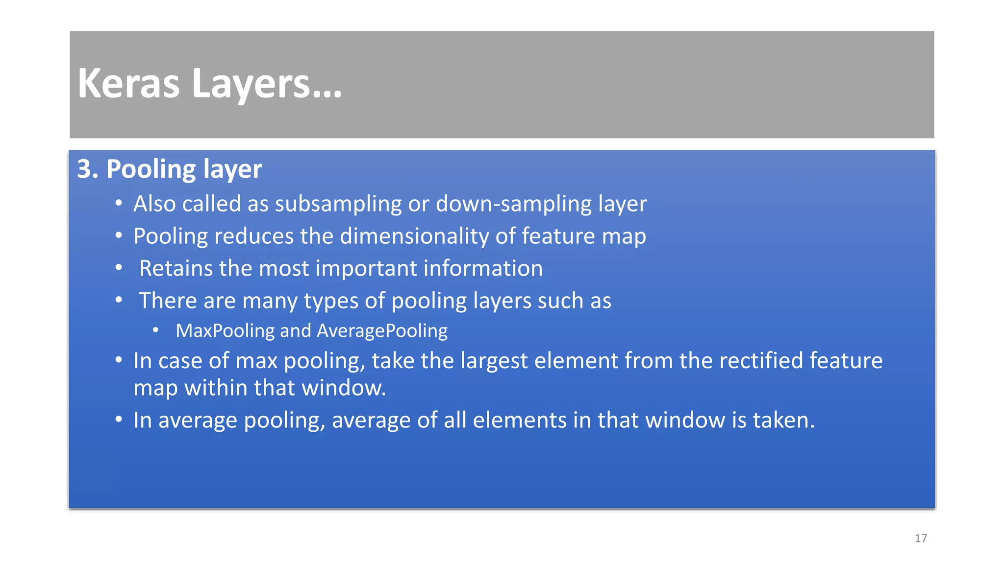 Keras Layers…
3. Pooling layer
• Also called as subsampling or down-sampling layer
• Pooling reduces the dimensionality of feature map
• Retains the most important information
• There are many types of pooling layers such as
• MaxPooling and AveragePooling
• In case of max pooling, take the largest element from the rectified feature
map within that window.
• In average pooling, average of all elements in that window is taken.
17
 