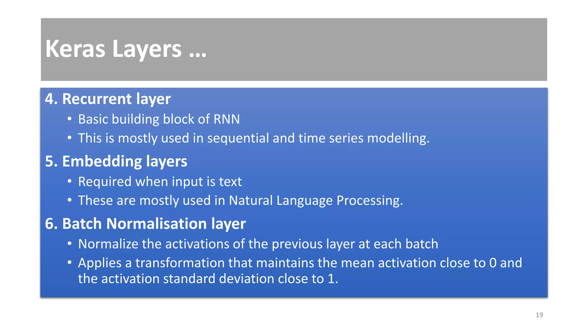 Keras Layers …
4. Recurrent layer
• Basic building block of RNN
• This is mostly used in sequential and time series modelling.
5. Embedding layers
• Required when input is text
• These are mostly used in Natural Language Processing.
6. Batch Normalisation layer
• Normalize the activations of the previous layer at each batch
• Applies a transformation that maintains the mean activation close to 0 and
the activation standard deviation close to 1.
19
 