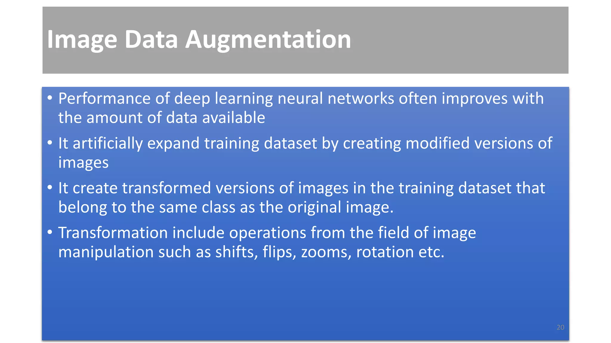 Image Data Augmentation
• Performance of deep learning neural networks often improves with
the amount of data available
• It artificially expand training dataset by creating modified versions of
images
• It create transformed versions of images in the training dataset that
belong to the same class as the original image.
• Transformation include operations from the field of image
manipulation such as shifts, flips, zooms, rotation etc.
20
 