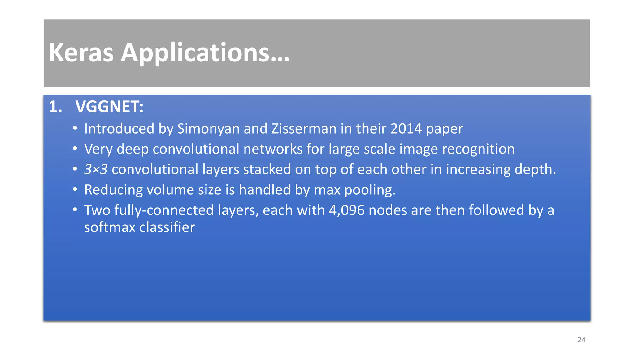 Keras Applications…
1. VGGNET:
• Introduced by Simonyan and Zisserman in their 2014 paper
• Very deep convolutional networks for large scale image recognition
• 3×3 convolutional layers stacked on top of each other in increasing depth.
• Reducing volume size is handled by max pooling.
• Two fully-connected layers, each with 4,096 nodes are then followed by a
softmax classifier
24
 