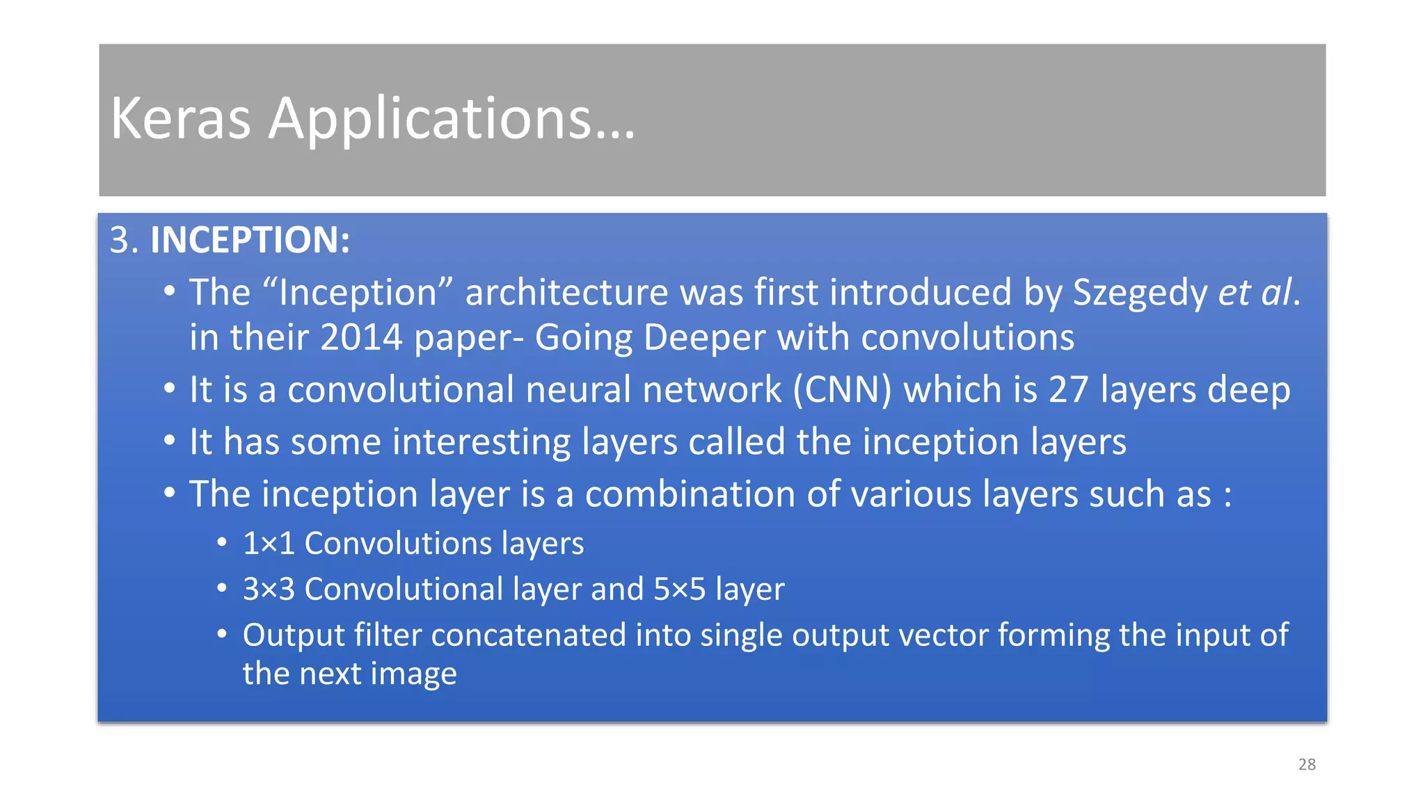 Keras Applications…
3. INCEPTION:
• The “Inception” architecture was first introduced by Szegedy et al.
in their 2014 paper- Going Deeper with convolutions
• It is a convolutional neural network (CNN) which is 27 layers deep
• It has some interesting layers called the inception layers
• The inception layer is a combination of various layers such as :
• 1×1 Convolutions layers
• 3×3 Convolutional layer and 5×5 layer
• Output filter concatenated into single output vector forming the input of
the next image
28
 