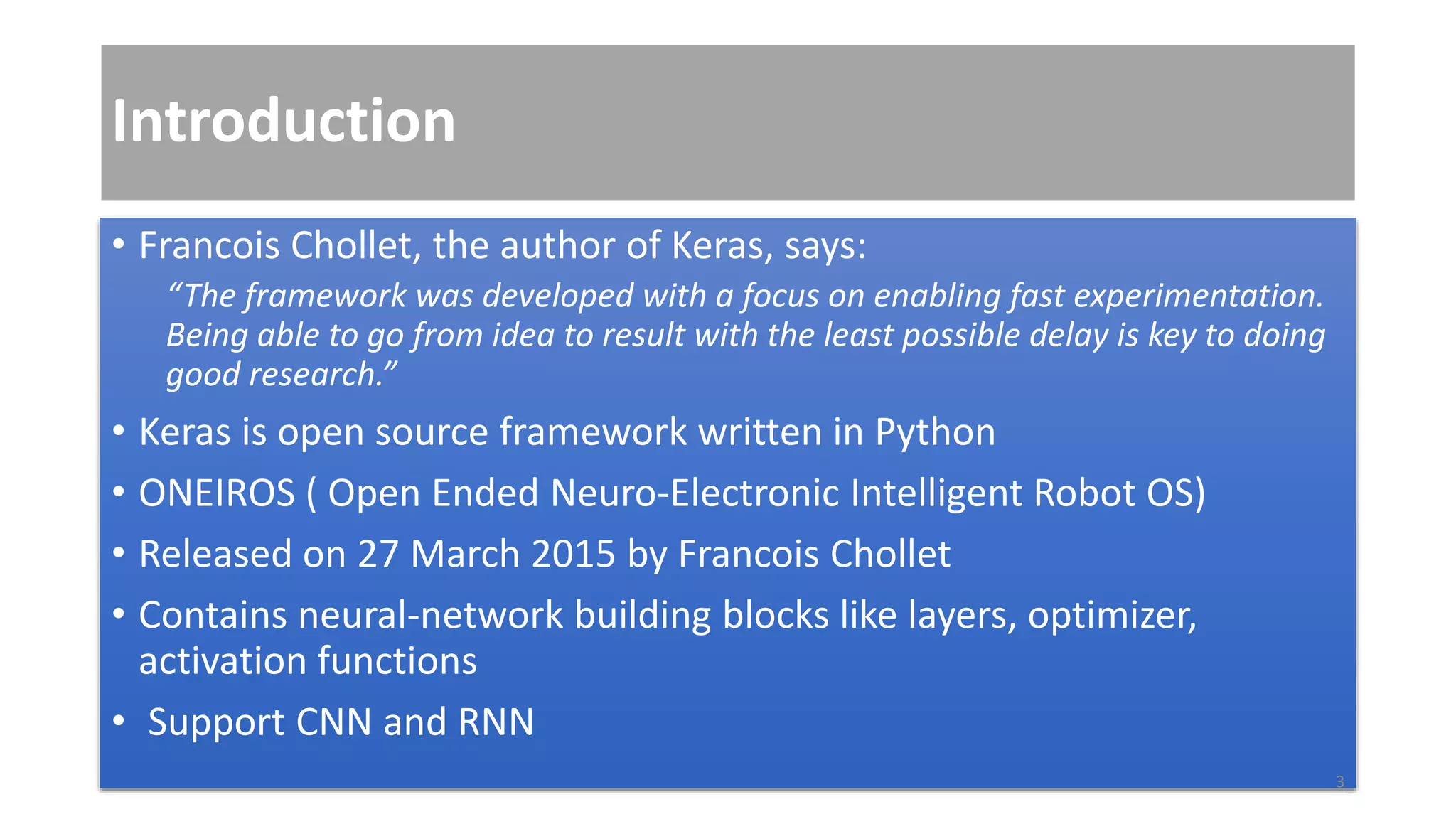 Introduction
• Francois Chollet, the author of Keras, says:
“The framework was developed with a focus on enabling fast experimentation.
Being able to go from idea to result with the least possible delay is key to doing
good research.”
• Keras is open source framework written in Python
• ONEIROS ( Open Ended Neuro-Electronic Intelligent Robot OS)
• Released on 27 March 2015 by Francois Chollet
• Contains neural-network building blocks like layers, optimizer,
activation functions
• Support CNN and RNN
3
 