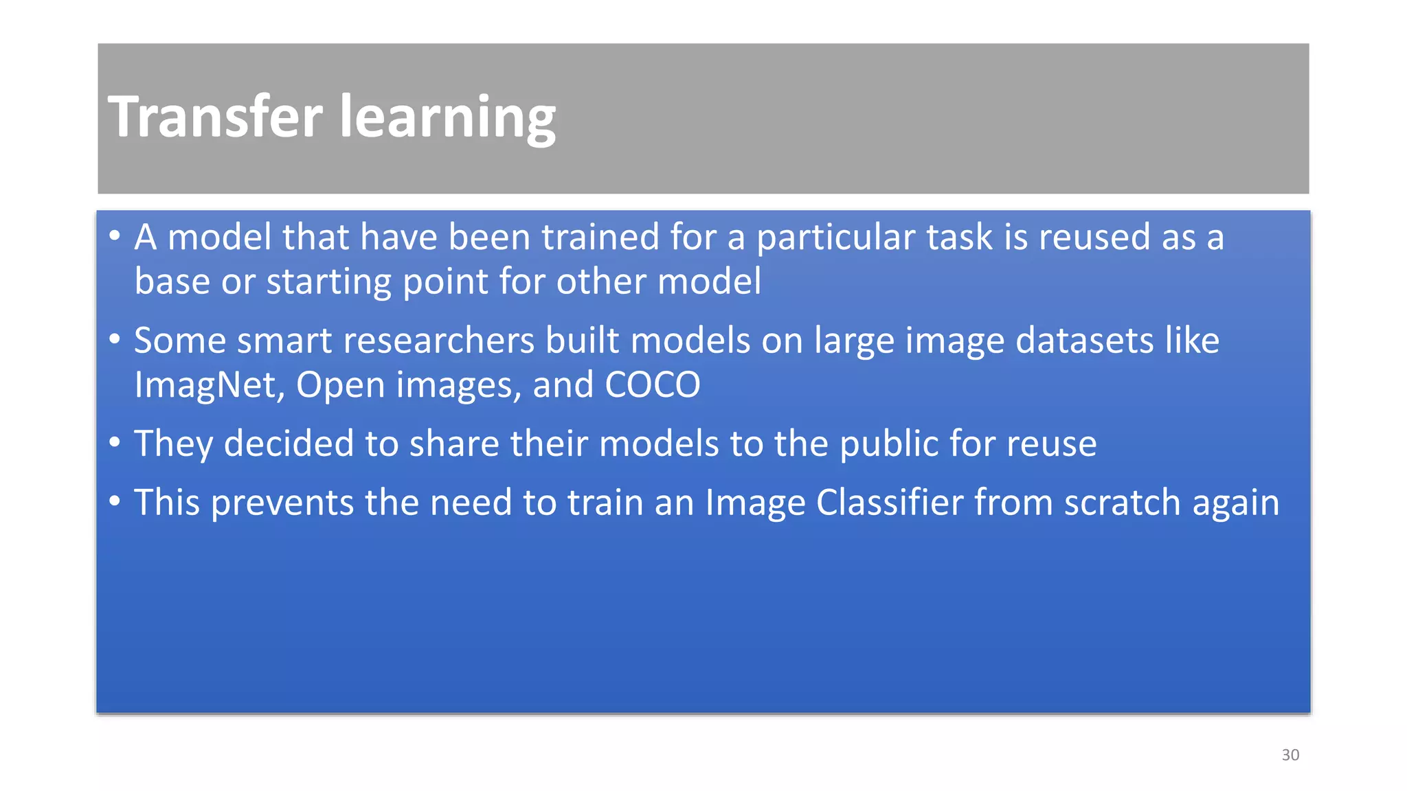 Transfer learning
• A model that have been trained for a particular task is reused as a
base or starting point for other model
• Some smart researchers built models on large image datasets like
ImagNet, Open images, and COCO
• They decided to share their models to the public for reuse
• This prevents the need to train an Image Classifier from scratch again
30
 
