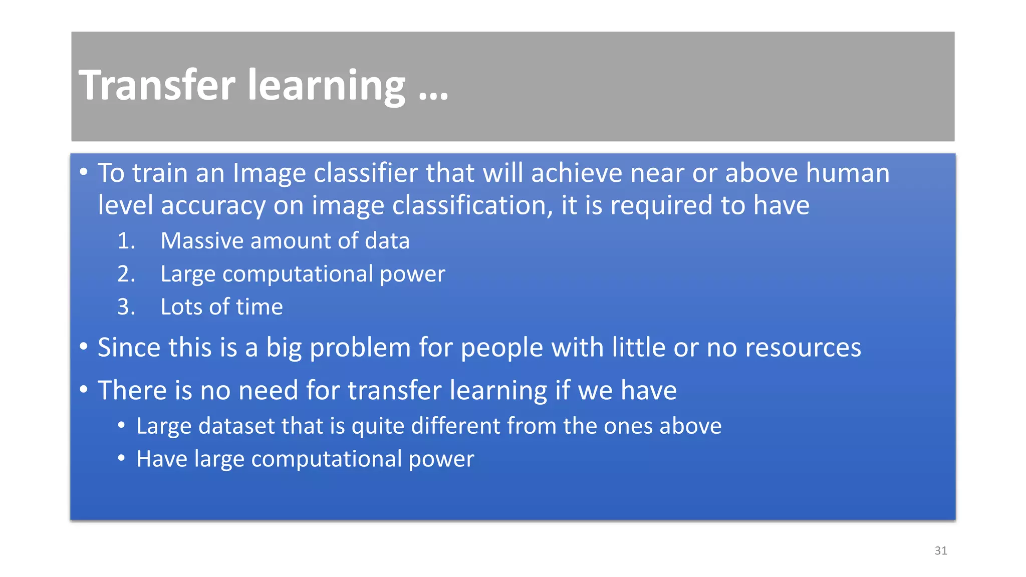 Transfer learning …
• To train an Image classifier that will achieve near or above human
level accuracy on image classification, it is required to have
1. Massive amount of data
2. Large computational power
3. Lots of time
• Since this is a big problem for people with little or no resources
• There is no need for transfer learning if we have
• Large dataset that is quite different from the ones above
• Have large computational power
31
 