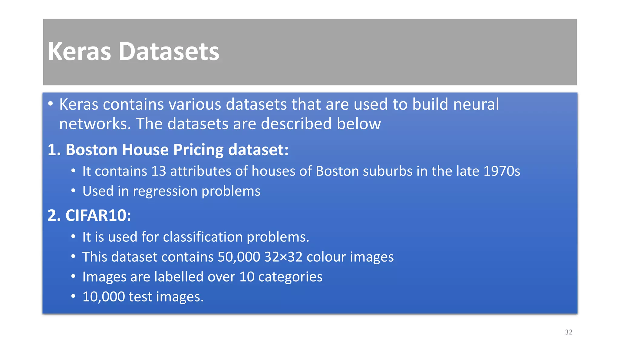 Keras Datasets
• Keras contains various datasets that are used to build neural
networks. The datasets are described below
1. Boston House Pricing dataset:
• It contains 13 attributes of houses of Boston suburbs in the late 1970s
• Used in regression problems
2. CIFAR10:
• It is used for classification problems.
• This dataset contains 50,000 32×32 colour images
• Images are labelled over 10 categories
• 10,000 test images.
32
 