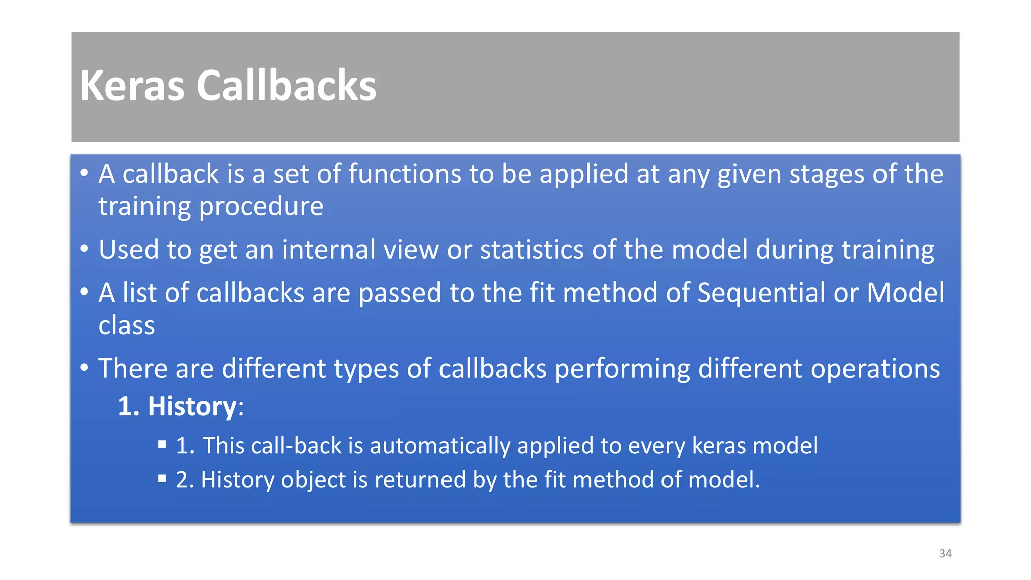 Keras Callbacks
• A callback is a set of functions to be applied at any given stages of the
training procedure
• Used to get an internal view or statistics of the model during training
• A list of callbacks are passed to the fit method of Sequential or Model
class
• There are different types of callbacks performing different operations
1. History:
 1. This call-back is automatically applied to every keras model
 2. History object is returned by the fit method of model.
34
 