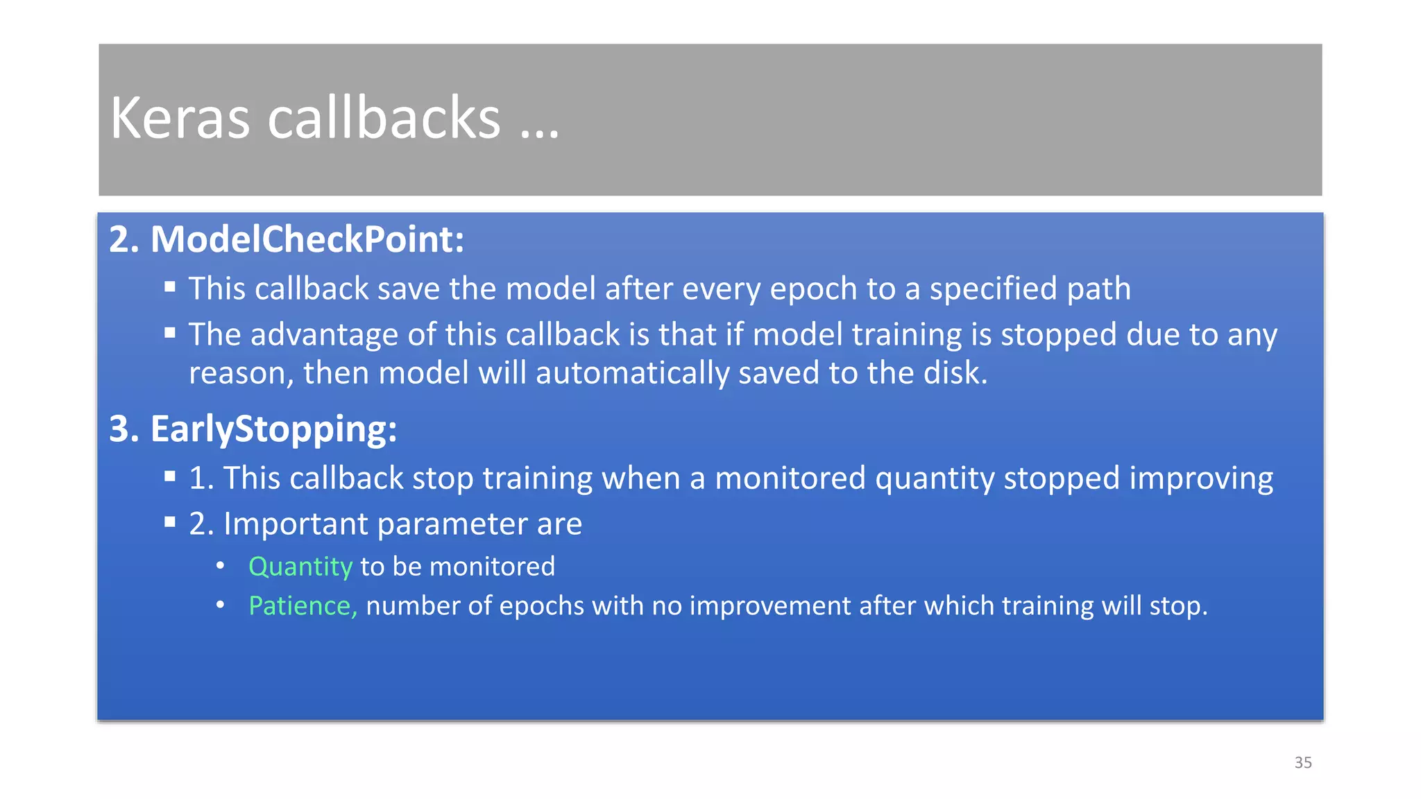 Keras callbacks …
2. ModelCheckPoint:
 This callback save the model after every epoch to a specified path
 The advantage of this callback is that if model training is stopped due to any
reason, then model will automatically saved to the disk.
3. EarlyStopping:
 1. This callback stop training when a monitored quantity stopped improving
 2. Important parameter are
• Quantity to be monitored
• Patience, number of epochs with no improvement after which training will stop.
35
 