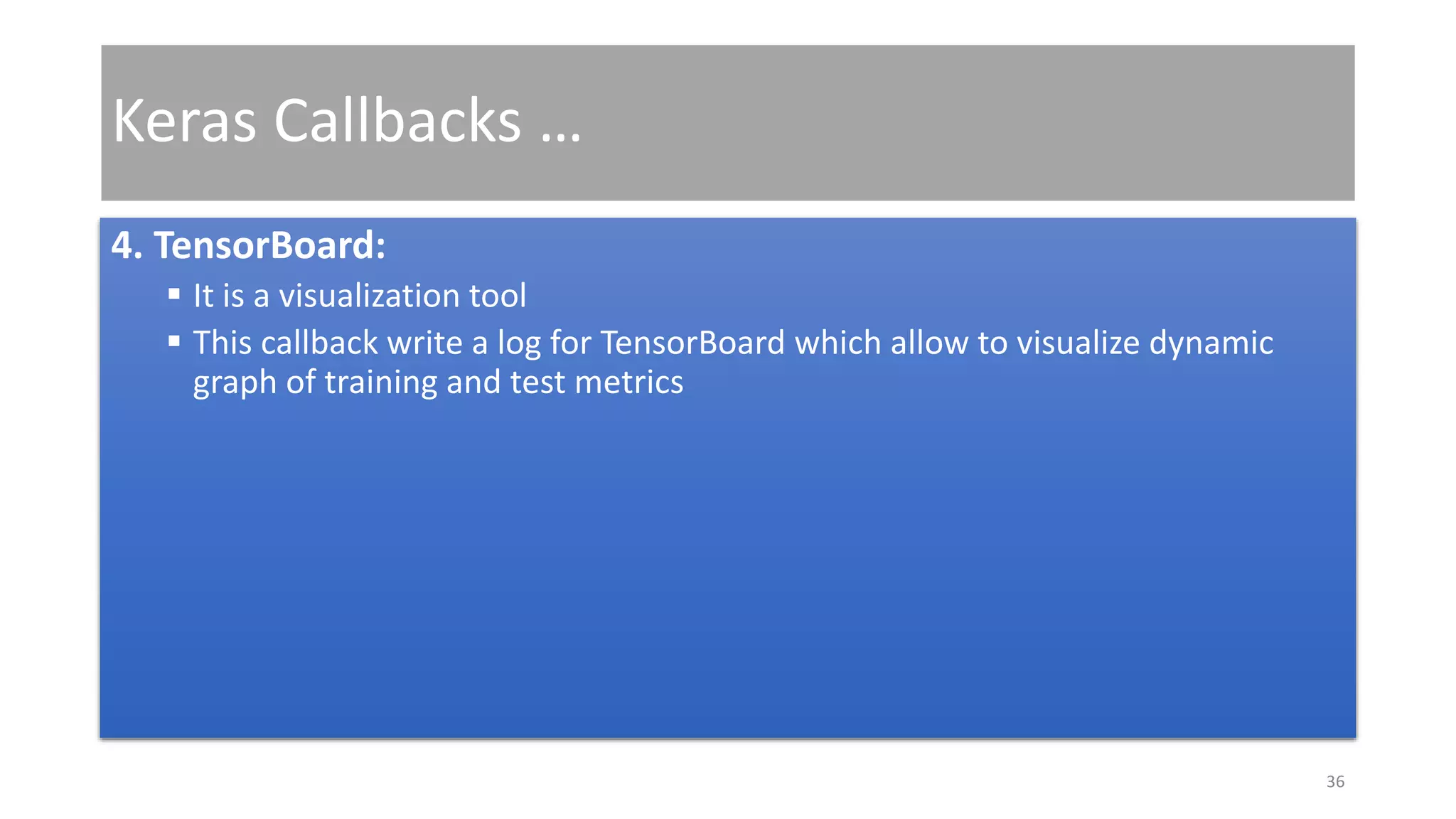 Keras Callbacks …
4. TensorBoard:
 It is a visualization tool
 This callback write a log for TensorBoard which allow to visualize dynamic
graph of training and test metrics
36
 