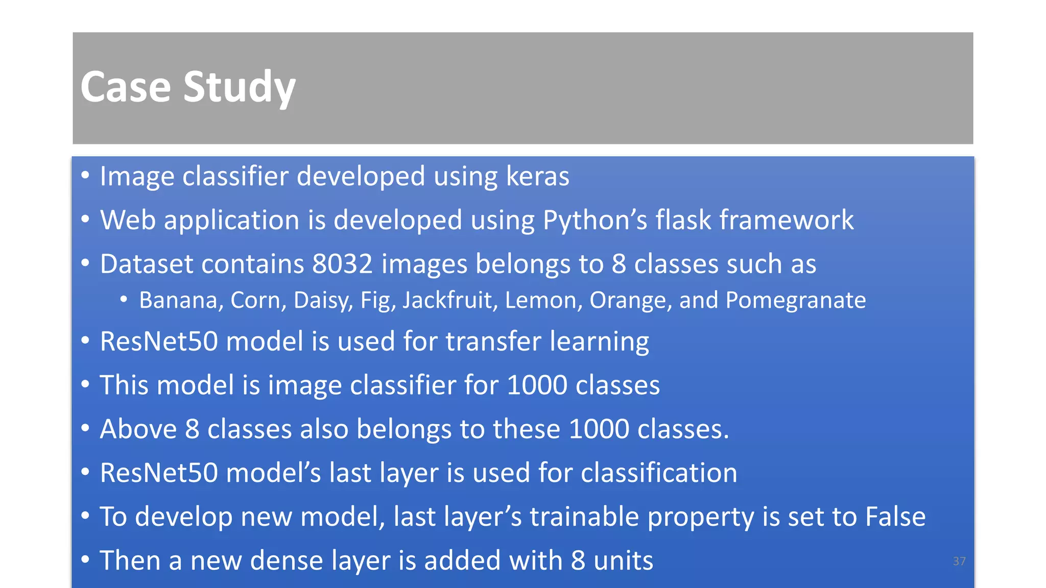Case Study
• Image classifier developed using keras
• Web application is developed using Python’s flask framework
• Dataset contains 8032 images belongs to 8 classes such as
• Banana, Corn, Daisy, Fig, Jackfruit, Lemon, Orange, and Pomegranate
• ResNet50 model is used for transfer learning
• This model is image classifier for 1000 classes
• Above 8 classes also belongs to these 1000 classes.
• ResNet50 model’s last layer is used for classification
• To develop new model, last layer’s trainable property is set to False
• Then a new dense layer is added with 8 units 37
 