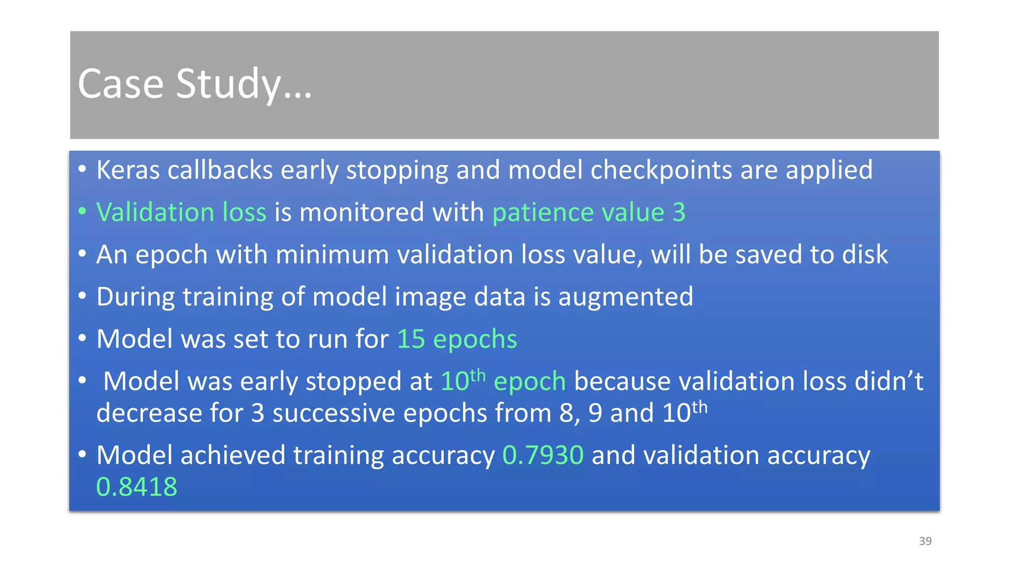 Case Study…
• Keras callbacks early stopping and model checkpoints are applied
• Validation loss is monitored with patience value 3
• An epoch with minimum validation loss value, will be saved to disk
• During training of model image data is augmented
• Model was set to run for 15 epochs
• Model was early stopped at 10th epoch because validation loss didn’t
decrease for 3 successive epochs from 8, 9 and 10th
• Model achieved training accuracy 0.7930 and validation accuracy
0.8418
39
 