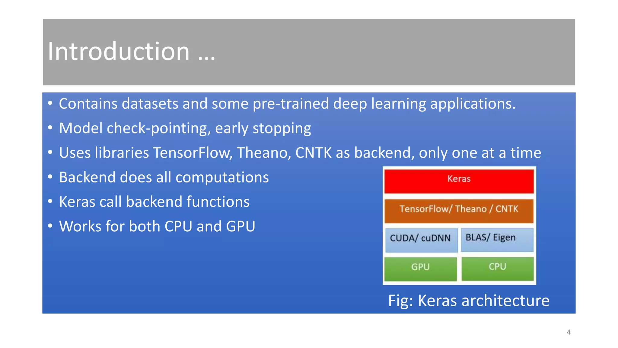 Introduction …
• Contains datasets and some pre-trained deep learning applications.
• Model check-pointing, early stopping
• Uses libraries TensorFlow, Theano, CNTK as backend, only one at a time
• Backend does all computations
• Keras call backend functions
• Works for both CPU and GPU
Fig: Keras architecture
4
 