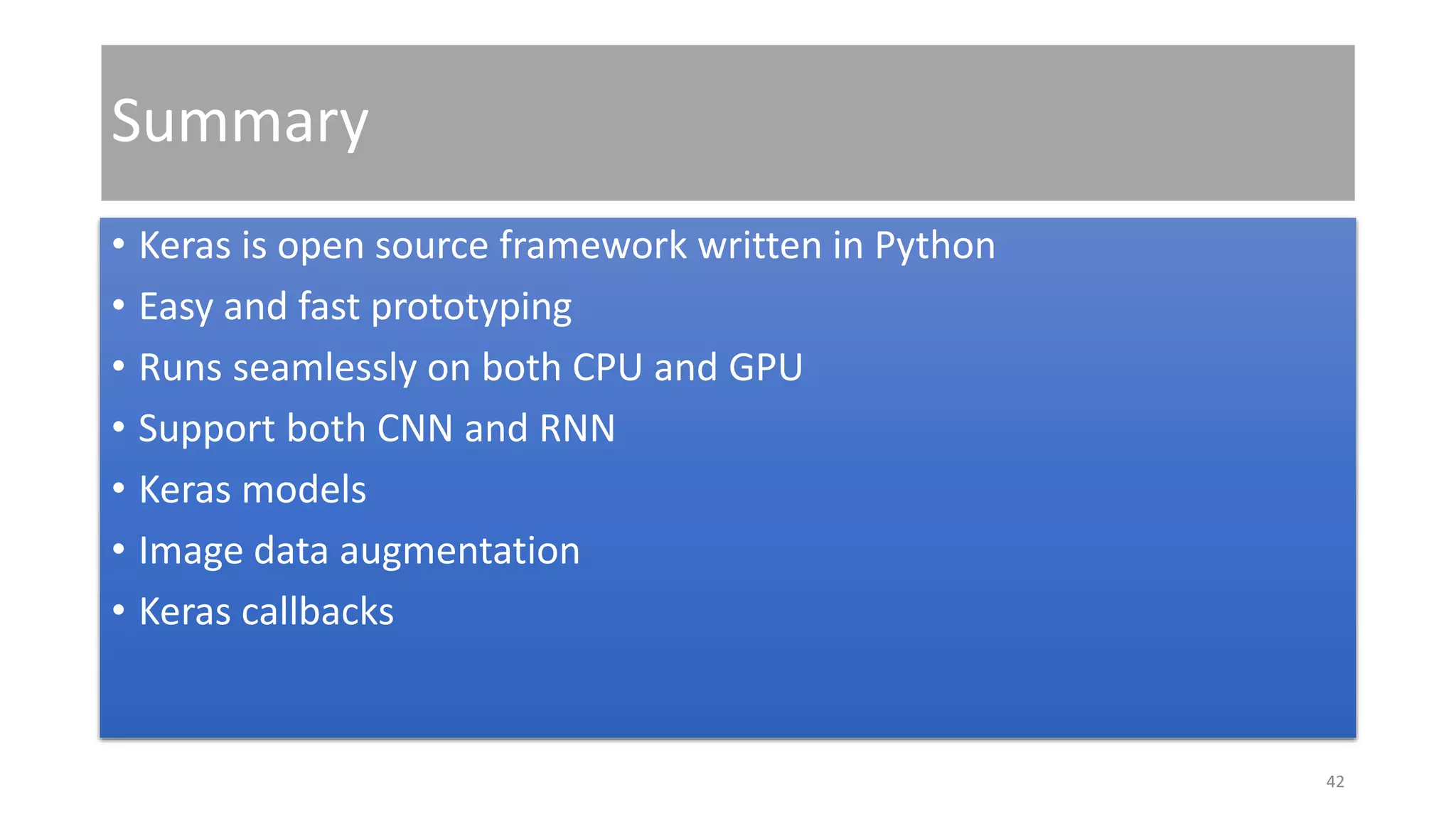 Summary
• Keras is open source framework written in Python
• Easy and fast prototyping
• Runs seamlessly on both CPU and GPU
• Support both CNN and RNN
• Keras models
• Image data augmentation
• Keras callbacks
42
 
