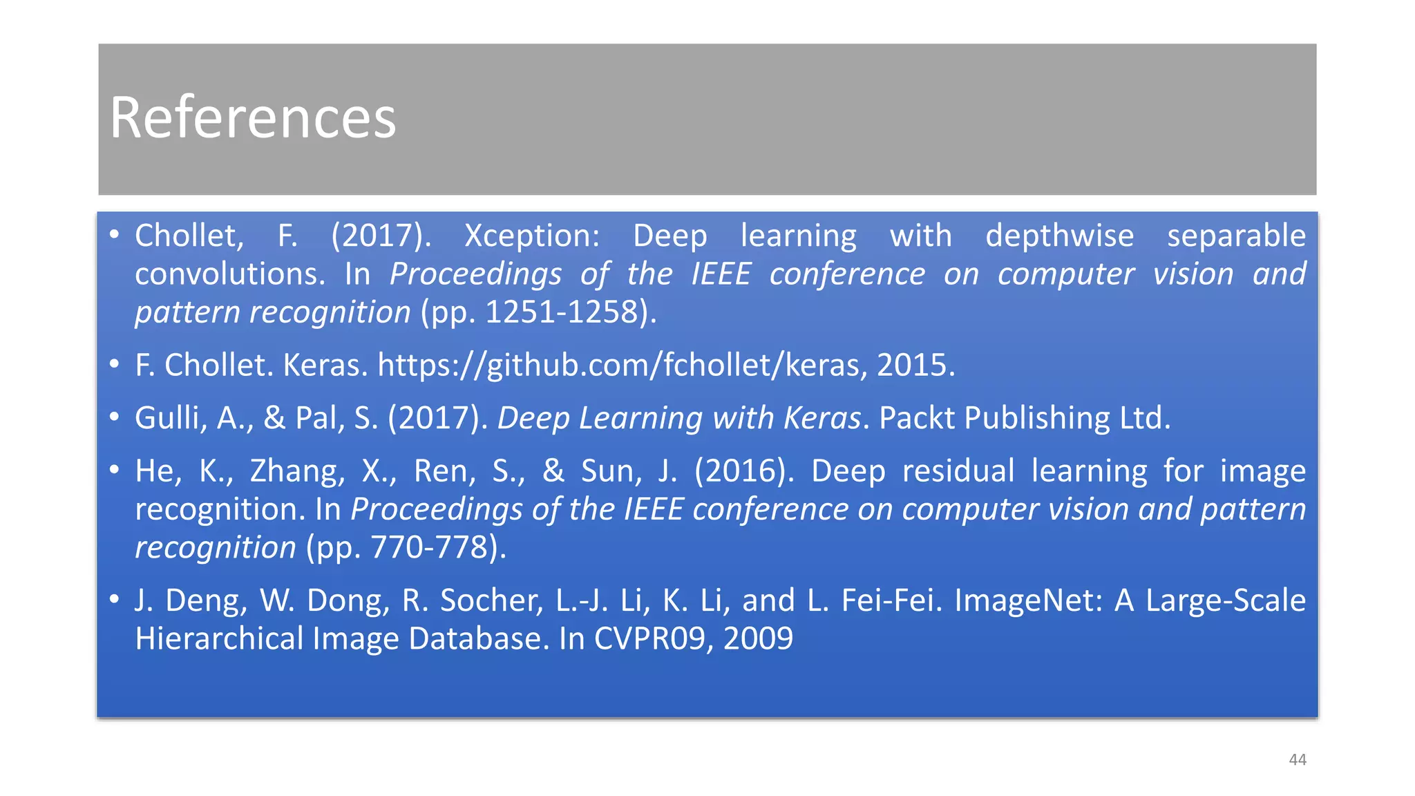 References
• Chollet, F. (2017). Xception: Deep learning with depthwise separable
convolutions. In Proceedings of the IEEE conference on computer vision and
pattern recognition (pp. 1251-1258).
• F. Chollet. Keras. https://github.com/fchollet/keras, 2015.
• Gulli, A., & Pal, S. (2017). Deep Learning with Keras. Packt Publishing Ltd.
• He, K., Zhang, X., Ren, S., & Sun, J. (2016). Deep residual learning for image
recognition. In Proceedings of the IEEE conference on computer vision and pattern
recognition (pp. 770-778).
• J. Deng, W. Dong, R. Socher, L.-J. Li, K. Li, and L. Fei-Fei. ImageNet: A Large-Scale
Hierarchical Image Database. In CVPR09, 2009
44
 