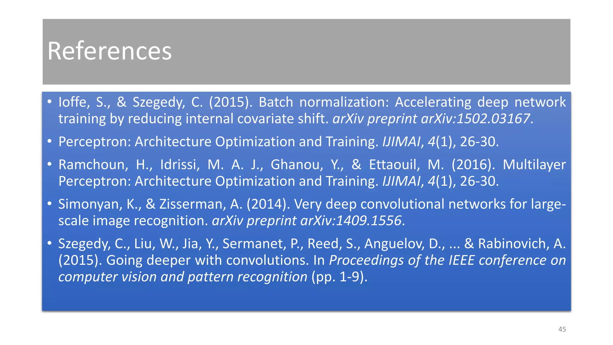 References
• Ioffe, S., & Szegedy, C. (2015). Batch normalization: Accelerating deep network
training by reducing internal covariate shift. arXiv preprint arXiv:1502.03167.
• Perceptron: Architecture Optimization and Training. IJIMAI, 4(1), 26-30.
• Ramchoun, H., Idrissi, M. A. J., Ghanou, Y., & Ettaouil, M. (2016). Multilayer
Perceptron: Architecture Optimization and Training. IJIMAI, 4(1), 26-30.
• Simonyan, K., & Zisserman, A. (2014). Very deep convolutional networks for large-
scale image recognition. arXiv preprint arXiv:1409.1556.
• Szegedy, C., Liu, W., Jia, Y., Sermanet, P., Reed, S., Anguelov, D., ... & Rabinovich, A.
(2015). Going deeper with convolutions. In Proceedings of the IEEE conference on
computer vision and pattern recognition (pp. 1-9).
45
 