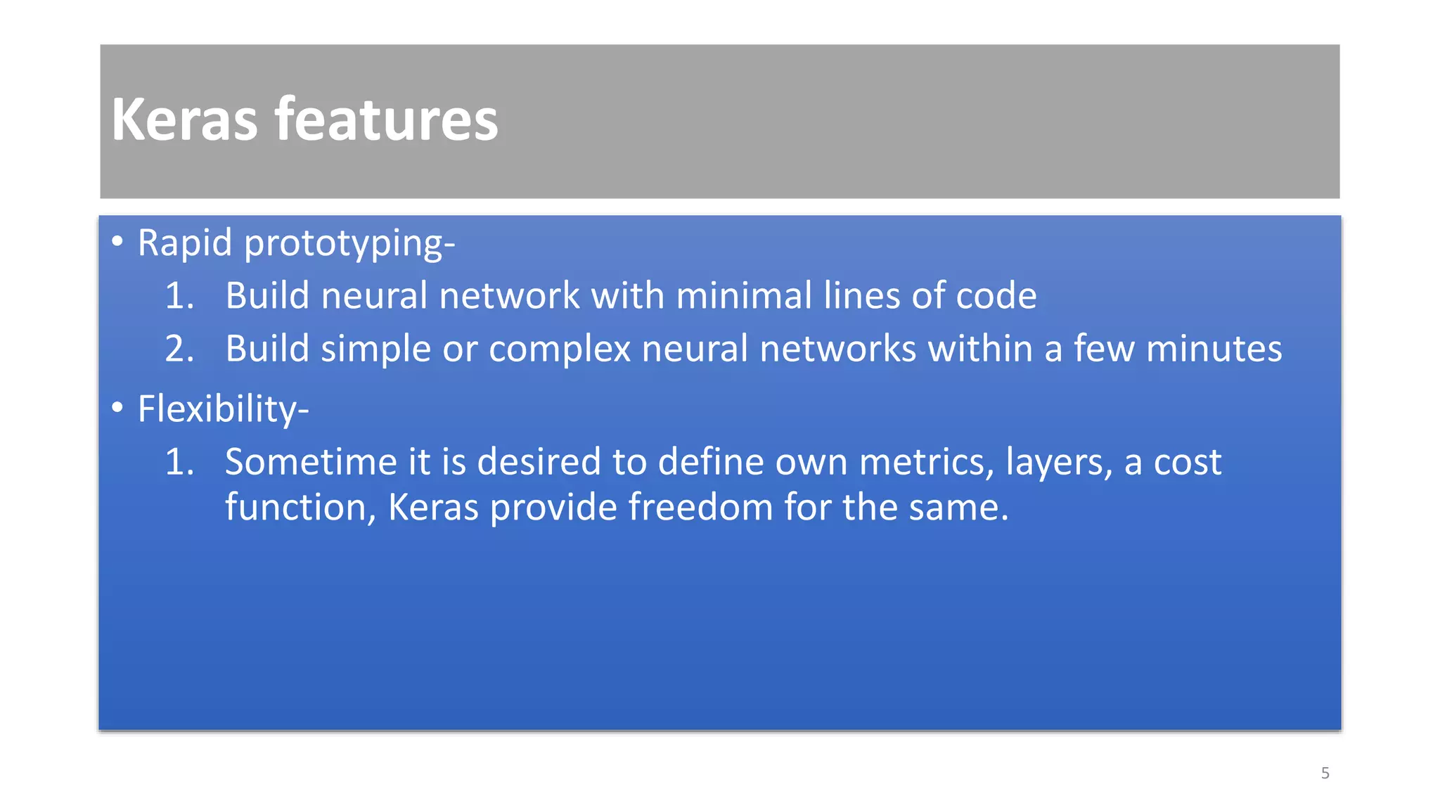Keras features
• Rapid prototyping-
1. Build neural network with minimal lines of code
2. Build simple or complex neural networks within a few minutes
• Flexibility-
1. Sometime it is desired to define own metrics, layers, a cost
function, Keras provide freedom for the same.
5
 