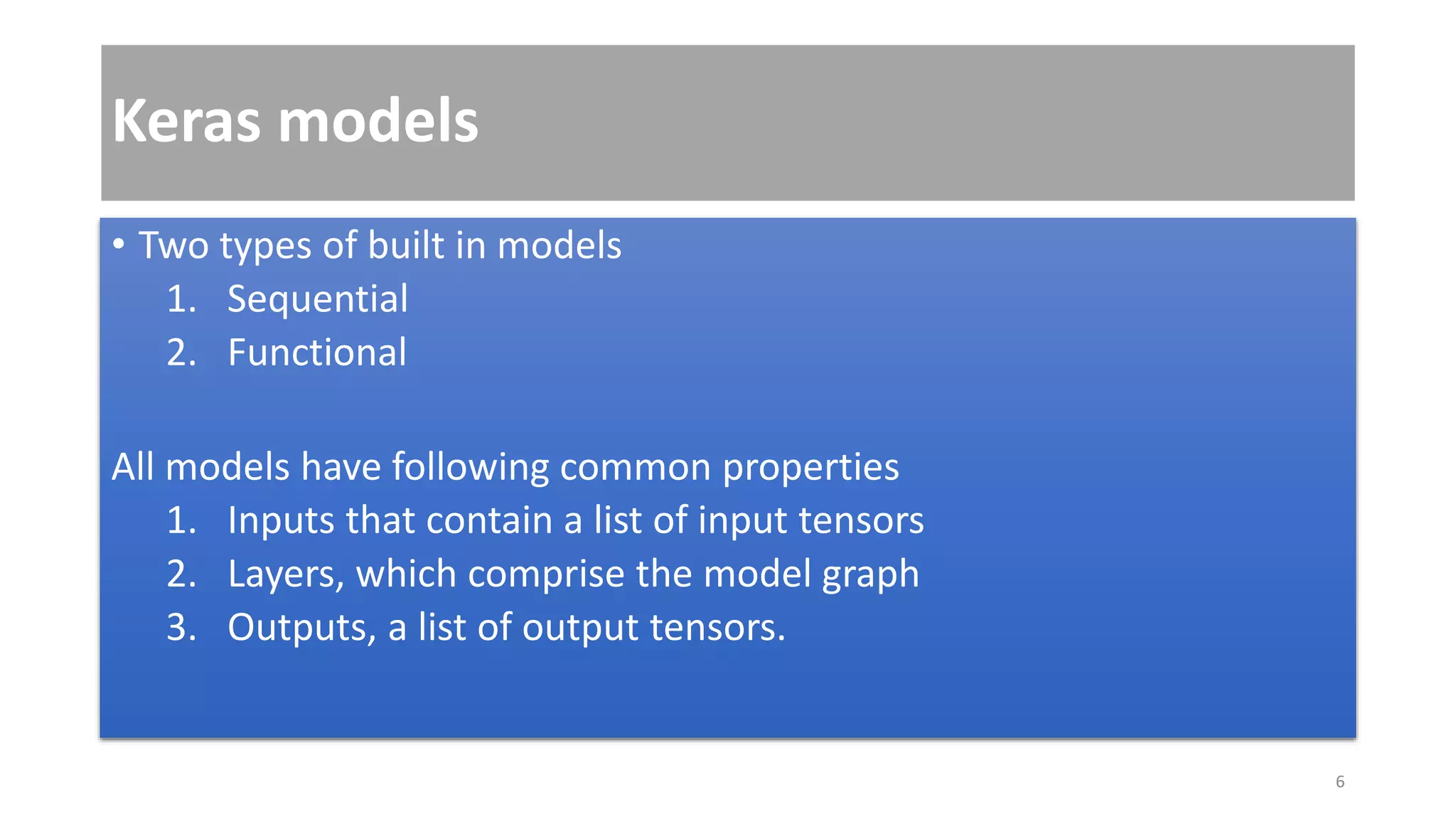 Keras models
• Two types of built in models
1. Sequential
2. Functional
All models have following common properties
1. Inputs that contain a list of input tensors
2. Layers, which comprise the model graph
3. Outputs, a list of output tensors.
6
 