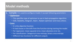 Model methods
1. Compile: It is used to configure model. It accept following parameters
• Optimizer:
• This specifies type of optimiser to use in back-propagation algorithm
• SGD, Adadelta, Adagrad , Adam , Nadam optimizer and many others.
• Loss:
• It is the objective function
• It track losses or the drift from the function during training the model.
• For regression: mean squared error, mean absolute error etc.
• For classification: Categorical cross-entropy, binary cross entropy
• Different loss functions for different outputs
10
 
