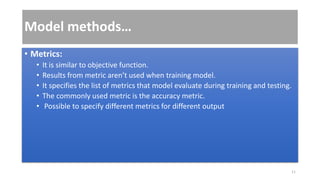 Model methods…
• Metrics:
• It is similar to objective function.
• Results from metric aren’t used when training model.
• It specifies the list of metrics that model evaluate during training and testing.
• The commonly used metric is the accuracy metric.
• Possible to specify different metrics for different output
11
 