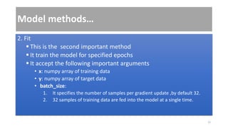 Model methods…
2. Fit
 This is the second important method
 It train the model for specified epochs
 It accept the following important arguments
• x: numpy array of training data
• y: numpy array of target data
• batch_size:
1. It specifies the number of samples per gradient update ,by default 32.
2. 32 samples of training data are fed into the model at a single time.
12
 