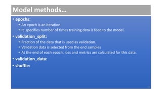 Model methods…
• epochs:
• An epoch is an iteration
• It specifies number of times training data is feed to the model.
• validation_split:
• Fraction of the data that is used as validation.
• Validation data is selected from the end samples
• At the end of each epoch, loss and metrics are calculated for this data.
• validation_data:
• shuffle:
13
 