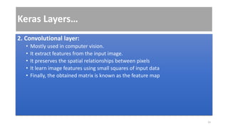 Keras Layers…
2. Convolutional layer:
• Mostly used in computer vision.
• It extract features from the input image.
• It preserves the spatial relationships between pixels
• It learn image features using small squares of input data
• Finally, the obtained matrix is known as the feature map
15
 