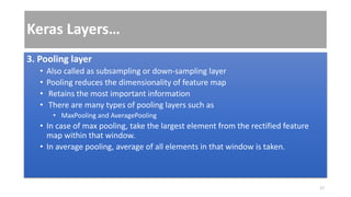 Keras Layers…
3. Pooling layer
• Also called as subsampling or down-sampling layer
• Pooling reduces the dimensionality of feature map
• Retains the most important information
• There are many types of pooling layers such as
• MaxPooling and AveragePooling
• In case of max pooling, take the largest element from the rectified feature
map within that window.
• In average pooling, average of all elements in that window is taken.
17
 