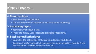 Keras Layers …
4. Recurrent layer
• Basic building block of RNN
• This is mostly used in sequential and time series modelling.
5. Embedding layers
• Required when input is text
• These are mostly used in Natural Language Processing.
6. Batch Normalisation layer
• Normalize the activations of the previous layer at each batch
• Applies a transformation that maintains the mean activation close to 0 and
the activation standard deviation close to 1.
19
 