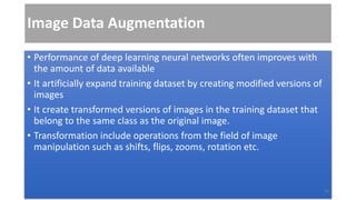 Image Data Augmentation
• Performance of deep learning neural networks often improves with
the amount of data available
• It artificially expand training dataset by creating modified versions of
images
• It create transformed versions of images in the training dataset that
belong to the same class as the original image.
• Transformation include operations from the field of image
manipulation such as shifts, flips, zooms, rotation etc.
20
 