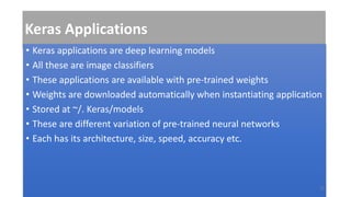 Keras Applications
• Keras applications are deep learning models
• All these are image classifiers
• These applications are available with pre-trained weights
• Weights are downloaded automatically when instantiating application
• Stored at ~/. Keras/models
• These are different variation of pre-trained neural networks
• Each has its architecture, size, speed, accuracy etc.
22
 