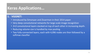Keras Applications…
1. VGGNET:
• Introduced by Simonyan and Zisserman in their 2014 paper
• Very deep convolutional networks for large scale image recognition
• 3×3 convolutional layers stacked on top of each other in increasing depth.
• Reducing volume size is handled by max pooling.
• Two fully-connected layers, each with 4,096 nodes are then followed by a
softmax classifier
24
 