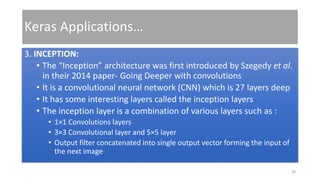 Keras Applications…
3. INCEPTION:
• The “Inception” architecture was first introduced by Szegedy et al.
in their 2014 paper- Going Deeper with convolutions
• It is a convolutional neural network (CNN) which is 27 layers deep
• It has some interesting layers called the inception layers
• The inception layer is a combination of various layers such as :
• 1×1 Convolutions layers
• 3×3 Convolutional layer and 5×5 layer
• Output filter concatenated into single output vector forming the input of
the next image
28
 