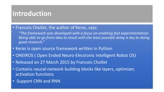 Introduction
• Francois Chollet, the author of Keras, says:
“The framework was developed with a focus on enabling fast experimentation.
Being able to go from idea to result with the least possible delay is key to doing
good research.”
• Keras is open source framework written in Python
• ONEIROS ( Open Ended Neuro-Electronic Intelligent Robot OS)
• Released on 27 March 2015 by Francois Chollet
• Contains neural-network building blocks like layers, optimizer,
activation functions
• Support CNN and RNN
3
 