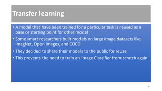 Transfer learning
• A model that have been trained for a particular task is reused as a
base or starting point for other model
• Some smart researchers built models on large image datasets like
ImagNet, Open images, and COCO
• They decided to share their models to the public for reuse
• This prevents the need to train an Image Classifier from scratch again
30
 